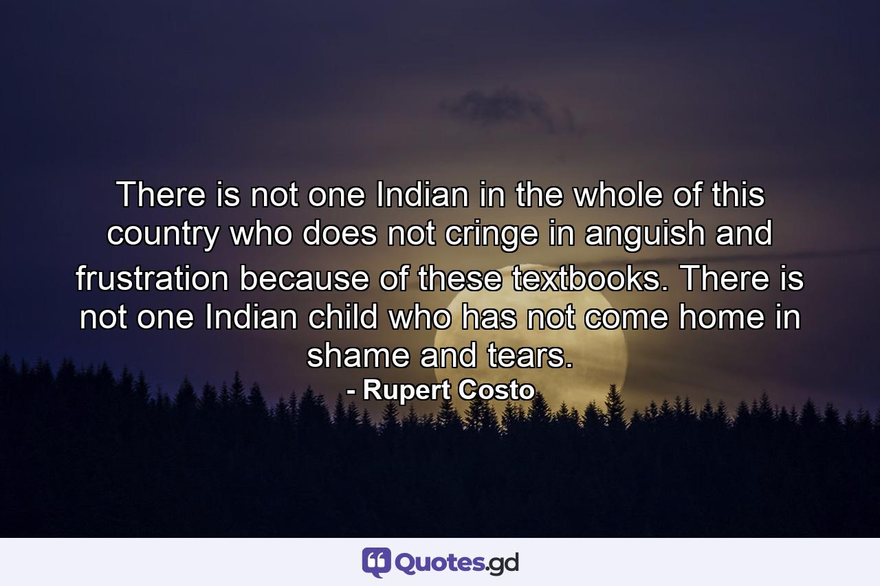 There is not one Indian in the whole of this country who does not cringe in anguish and frustration because of these textbooks. There is not one Indian child who has not come home in shame and tears. - Quote by Rupert Costo