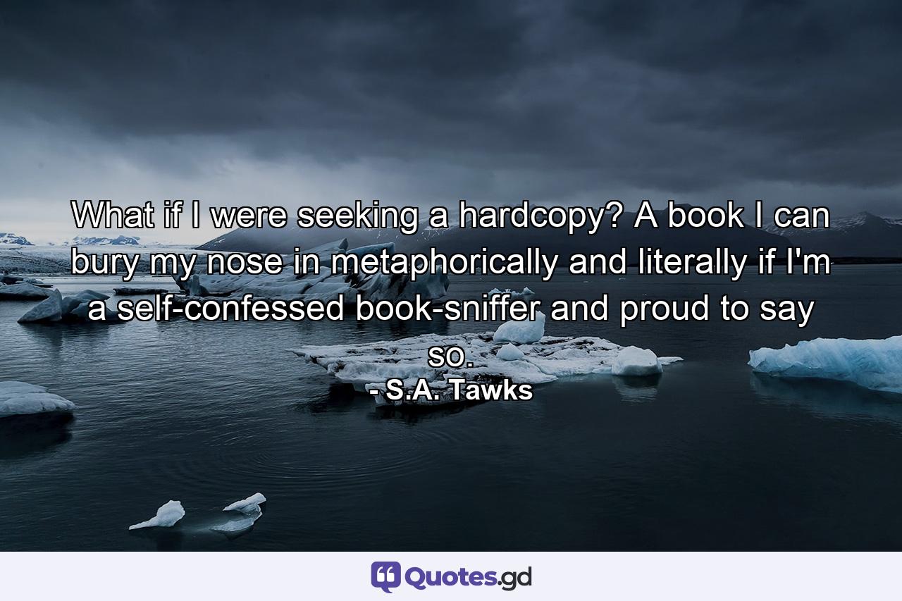 What if I were seeking a hardcopy? A book I can bury my nose in metaphorically and literally if I'm a self-confessed book-sniffer and proud to say so. - Quote by S.A. Tawks