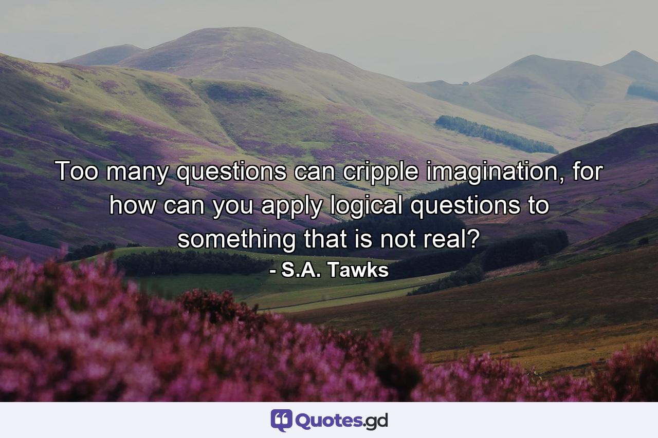 Too many questions can cripple imagination, for how can you apply logical questions to something that is not real? - Quote by S.A. Tawks