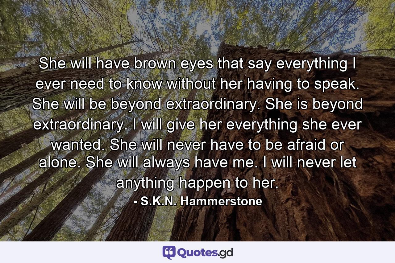 She will have brown eyes that say everything I ever need to know without her having to speak. She will be beyond extraordinary. She is beyond extraordinary. I will give her everything she ever wanted. She will never have to be afraid or alone. She will always have me. I will never let anything happen to her. - Quote by S.K.N. Hammerstone