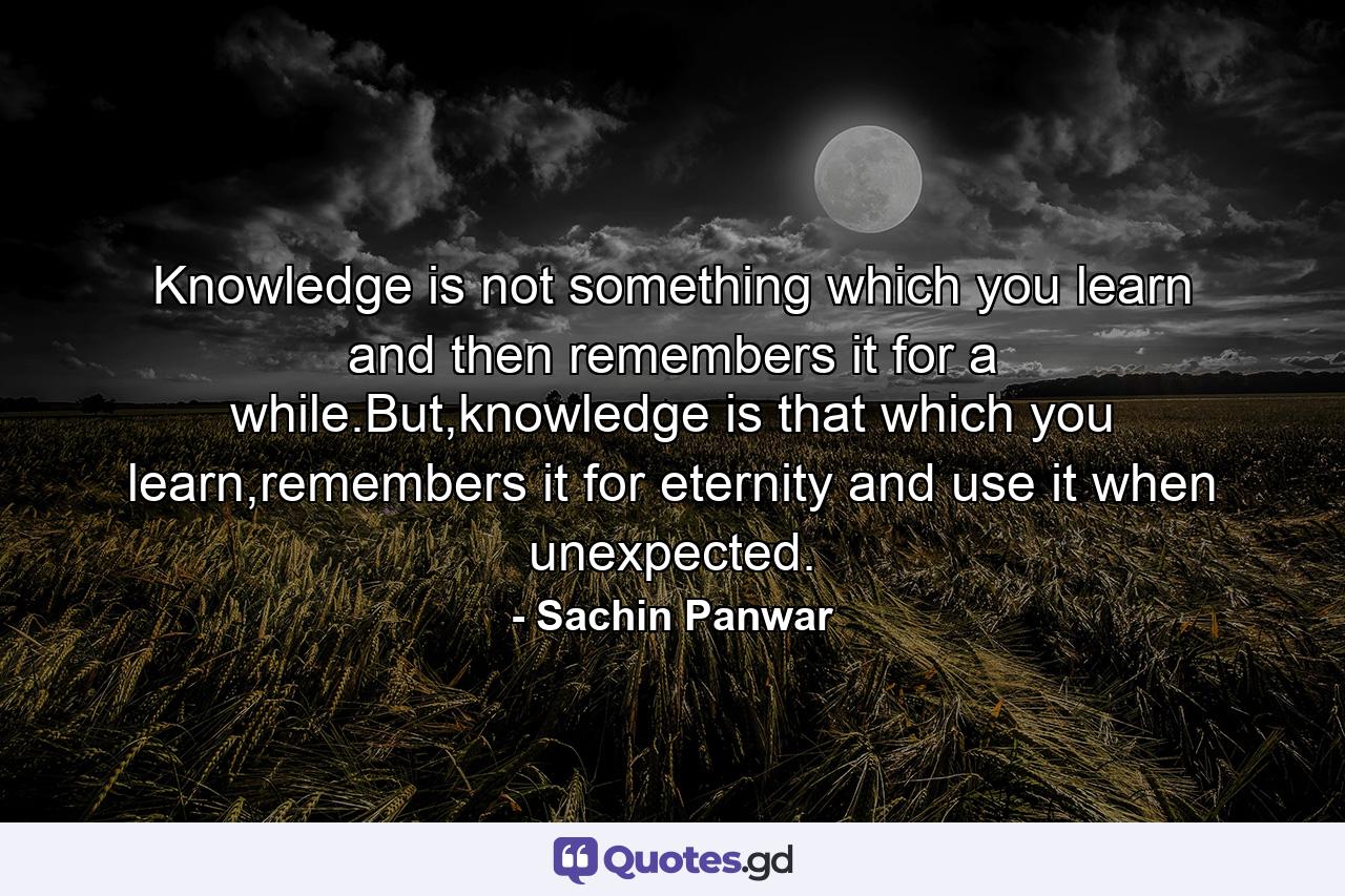 Knowledge is not something which you learn and then remembers it for a while.But,knowledge is that which you learn,remembers it for eternity and use it when unexpected. - Quote by Sachin Panwar