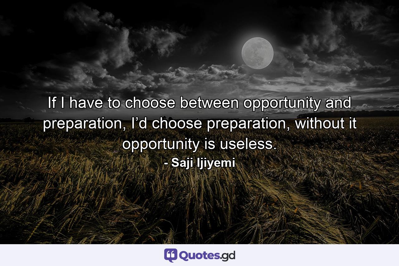 If I have to choose between opportunity and preparation, I’d choose preparation, without it opportunity is useless. - Quote by Saji Ijiyemi