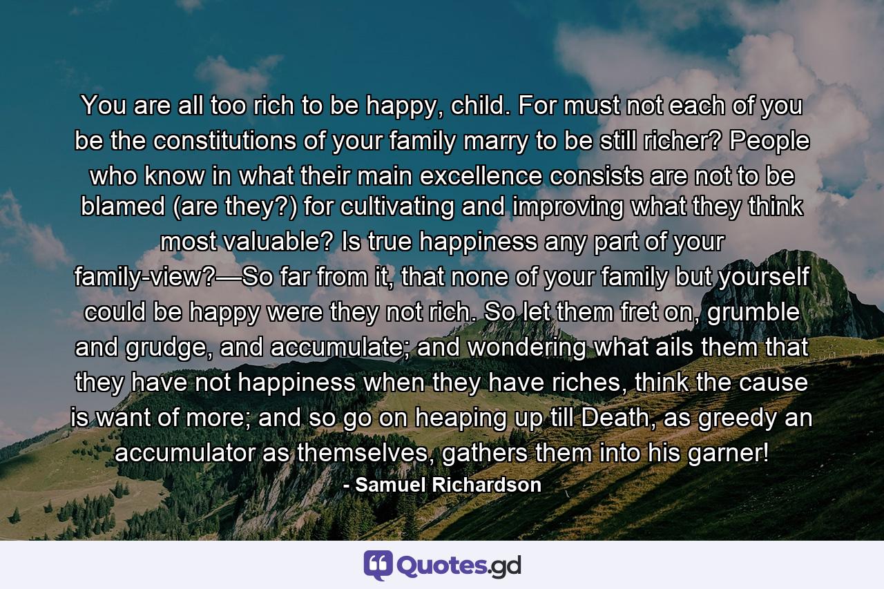 You are all too rich to be happy, child. For must not each of you be the constitutions of your family marry to be still richer? People who know in what their main excellence consists are not to be blamed (are they?) for cultivating and improving what they think most valuable? Is true happiness any part of your family-view?—So far from it, that none of your family but yourself could be happy were they not rich. So let them fret on, grumble and grudge, and accumulate; and wondering what ails them that they have not happiness when they have riches, think the cause is want of more; and so go on heaping up till Death, as greedy an accumulator as themselves, gathers them into his garner! - Quote by Samuel Richardson