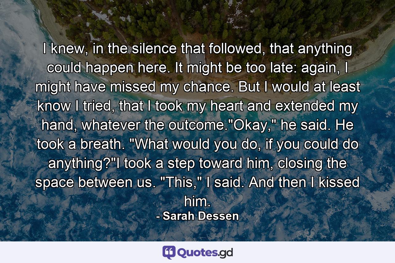 I knew, in the silence that followed, that anything could happen here. It might be too late: again, I might have missed my chance. But I would at least know I tried, that I took my heart and extended my hand, whatever the outcome.