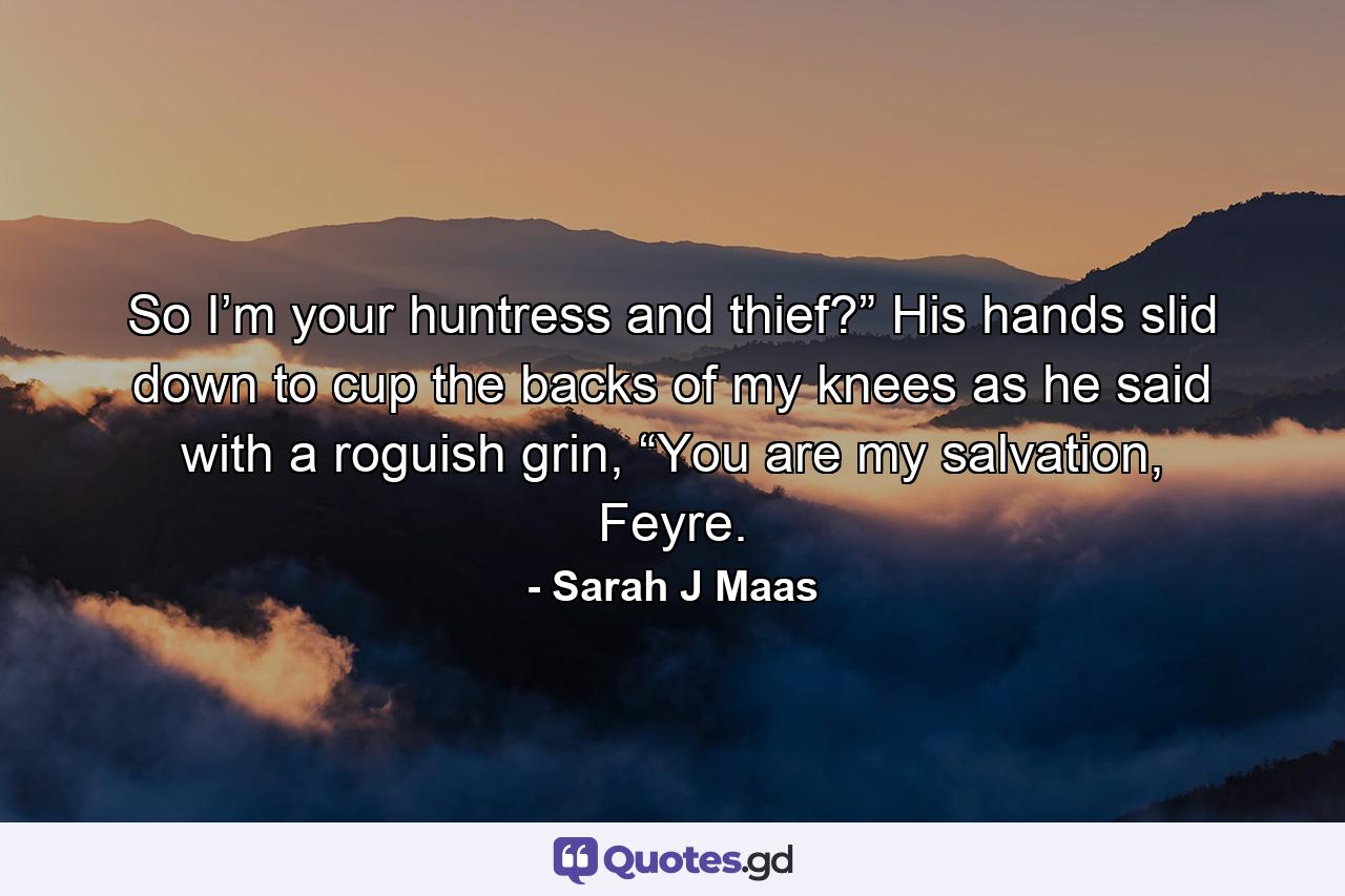 So I’m your huntress and thief?” His hands slid down to cup the backs of my knees as he said with a roguish grin, “You are my salvation, Feyre. - Quote by Sarah J Maas