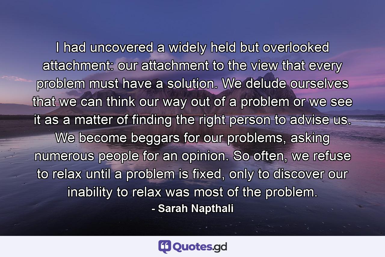 I had uncovered a widely held but overlooked attachment: our attachment to the view that every problem must have a solution. We delude ourselves that we can think our way out of a problem or we see it as a matter of finding the right person to advise us. We become beggars for our problems, asking numerous people for an opinion. So often, we refuse to relax until a problem is fixed, only to discover our inability to relax was most of the problem. - Quote by Sarah Napthali