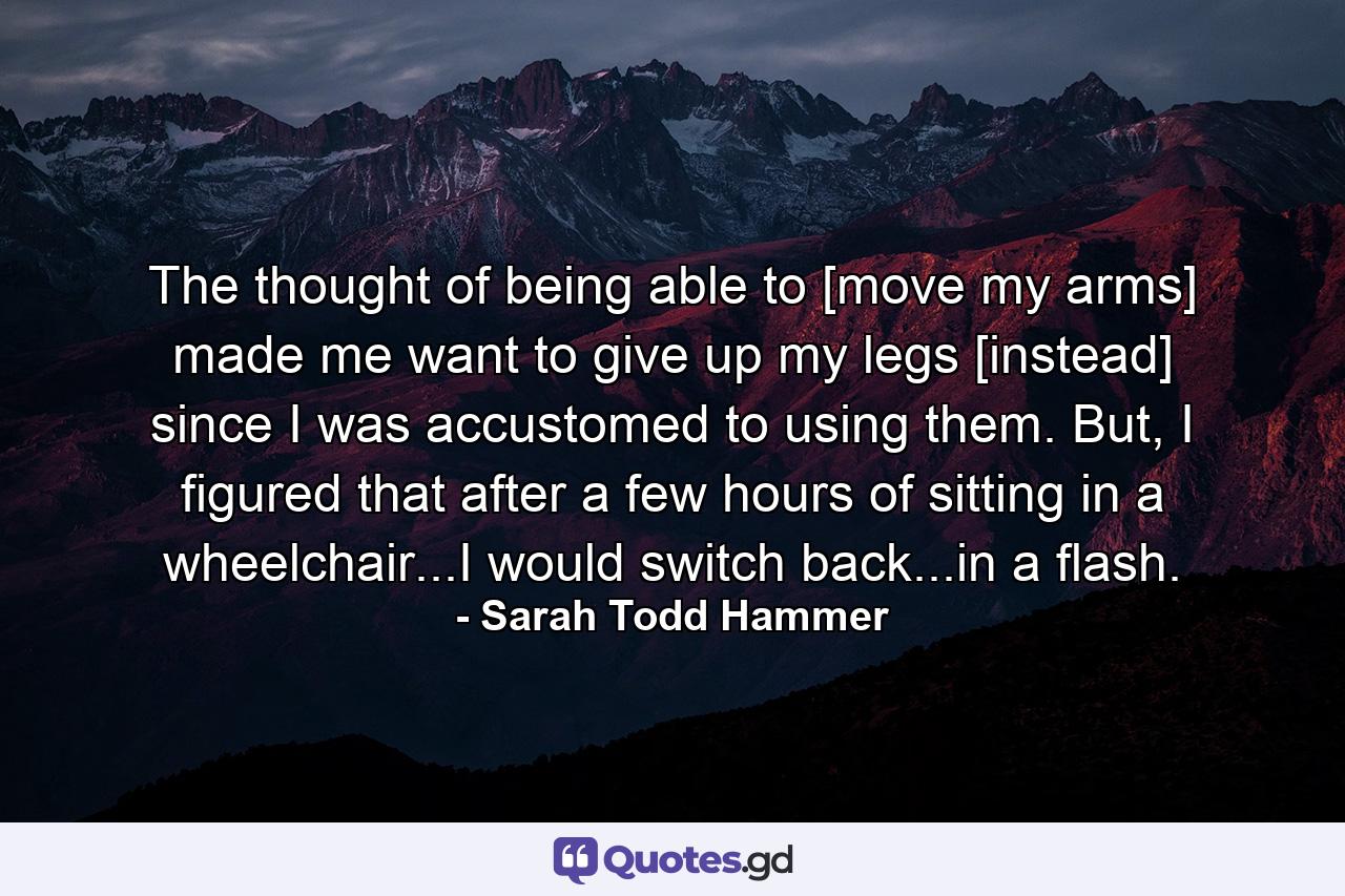 The thought of being able to [move my arms] made me want to give up my legs [instead] since I was accustomed to using them. But, I figured that after a few hours of sitting in a wheelchair...I would switch back...in a flash. - Quote by Sarah Todd Hammer