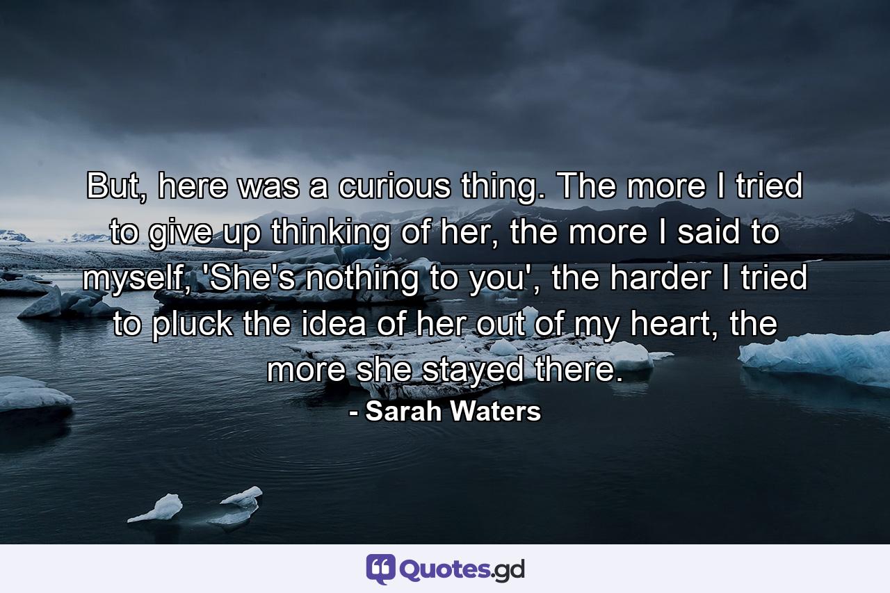 But, here was a curious thing. The more I tried to give up thinking of her, the more I said to myself, 'She's nothing to you', the harder I tried to pluck the idea of her out of my heart, the more she stayed there. - Quote by Sarah Waters