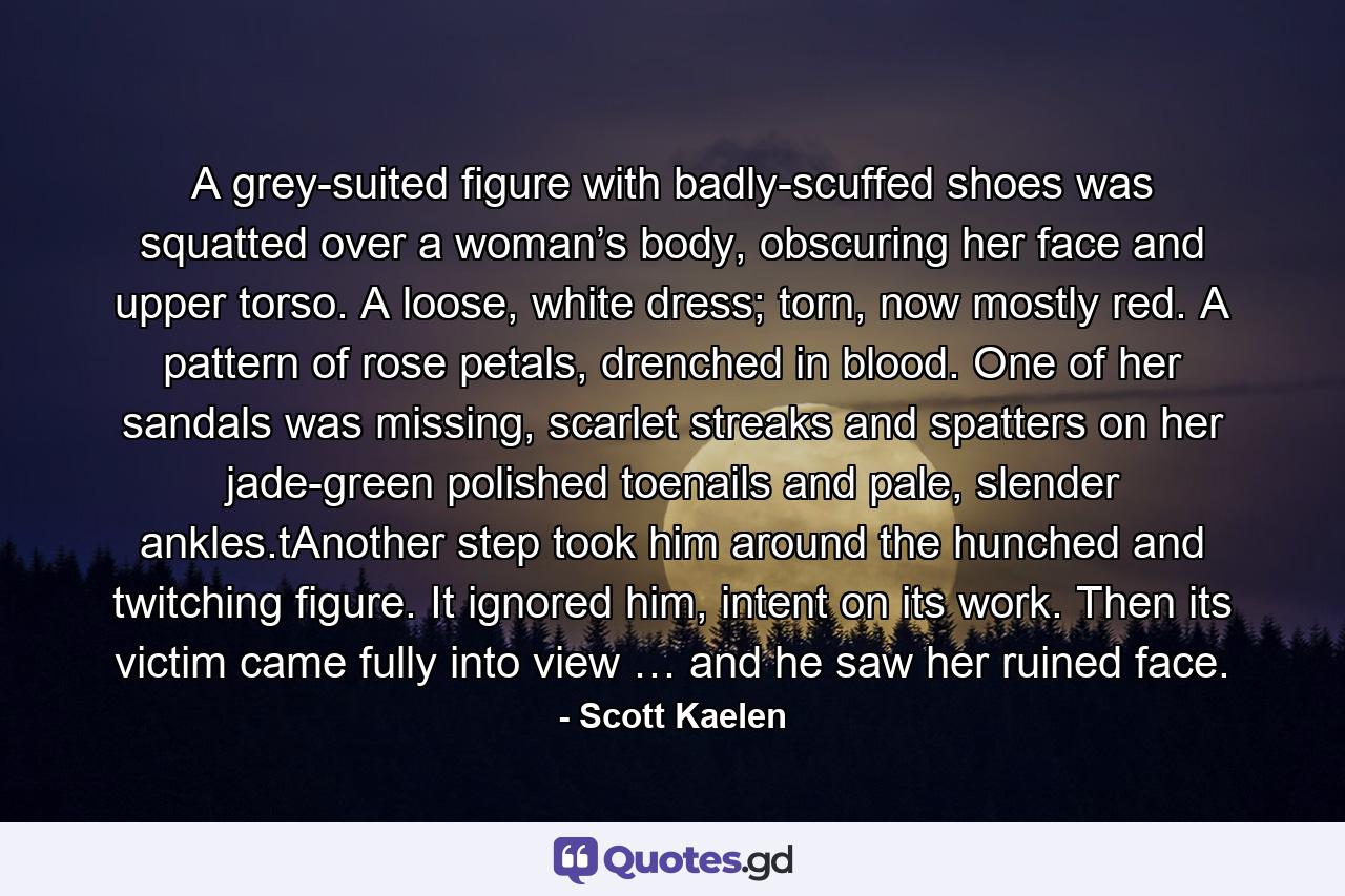 A grey-suited figure with badly-scuffed shoes was squatted over a woman’s body, obscuring her face and upper torso. A loose, white dress; torn, now mostly red. A pattern of rose petals, drenched in blood. One of her sandals was missing, scarlet streaks and spatters on her jade-green polished toenails and pale, slender ankles.tAnother step took him around the hunched and twitching figure. It ignored him, intent on its work. Then its victim came fully into view … and he saw her ruined face. - Quote by Scott Kaelen