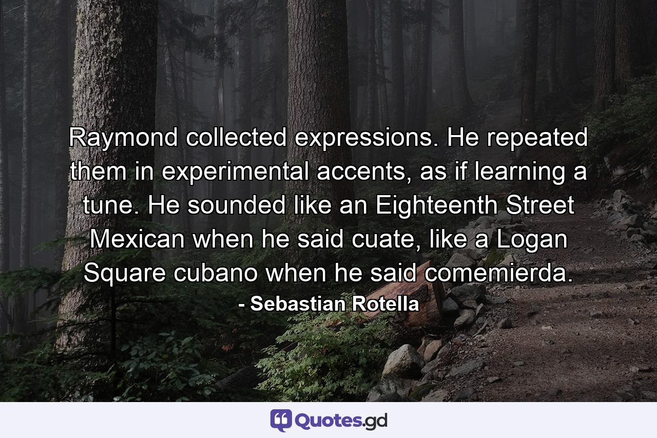 Raymond collected expressions. He repeated them in experimental accents, as if learning a tune. He sounded like an Eighteenth Street Mexican when he said cuate, like a Logan Square cubano when he said comemierda. - Quote by Sebastian Rotella