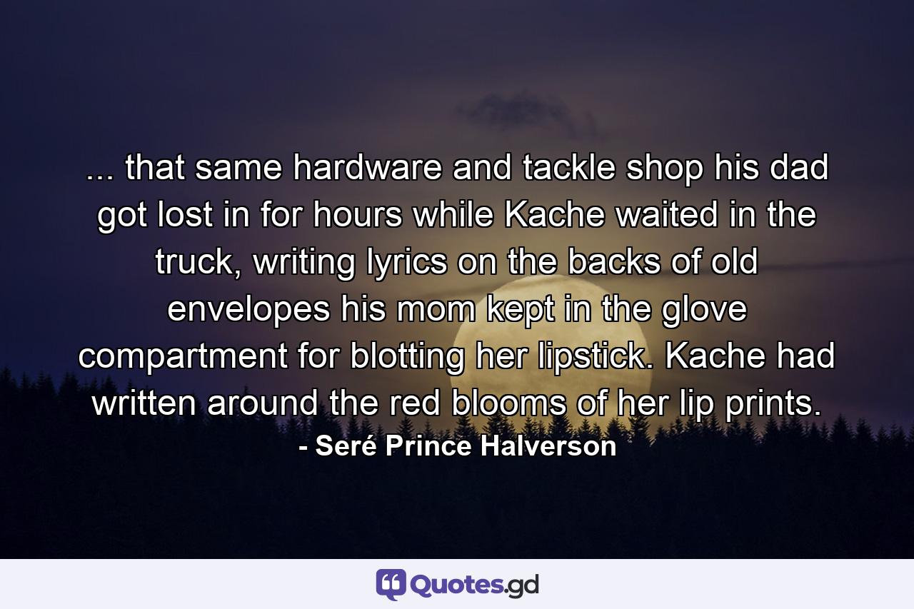 ... that same hardware and tackle shop his dad got lost in for hours while Kache waited in the truck, writing lyrics on the backs of old envelopes his mom kept in the glove compartment for blotting her lipstick. Kache had written around the red blooms of her lip prints. - Quote by Seré Prince Halverson