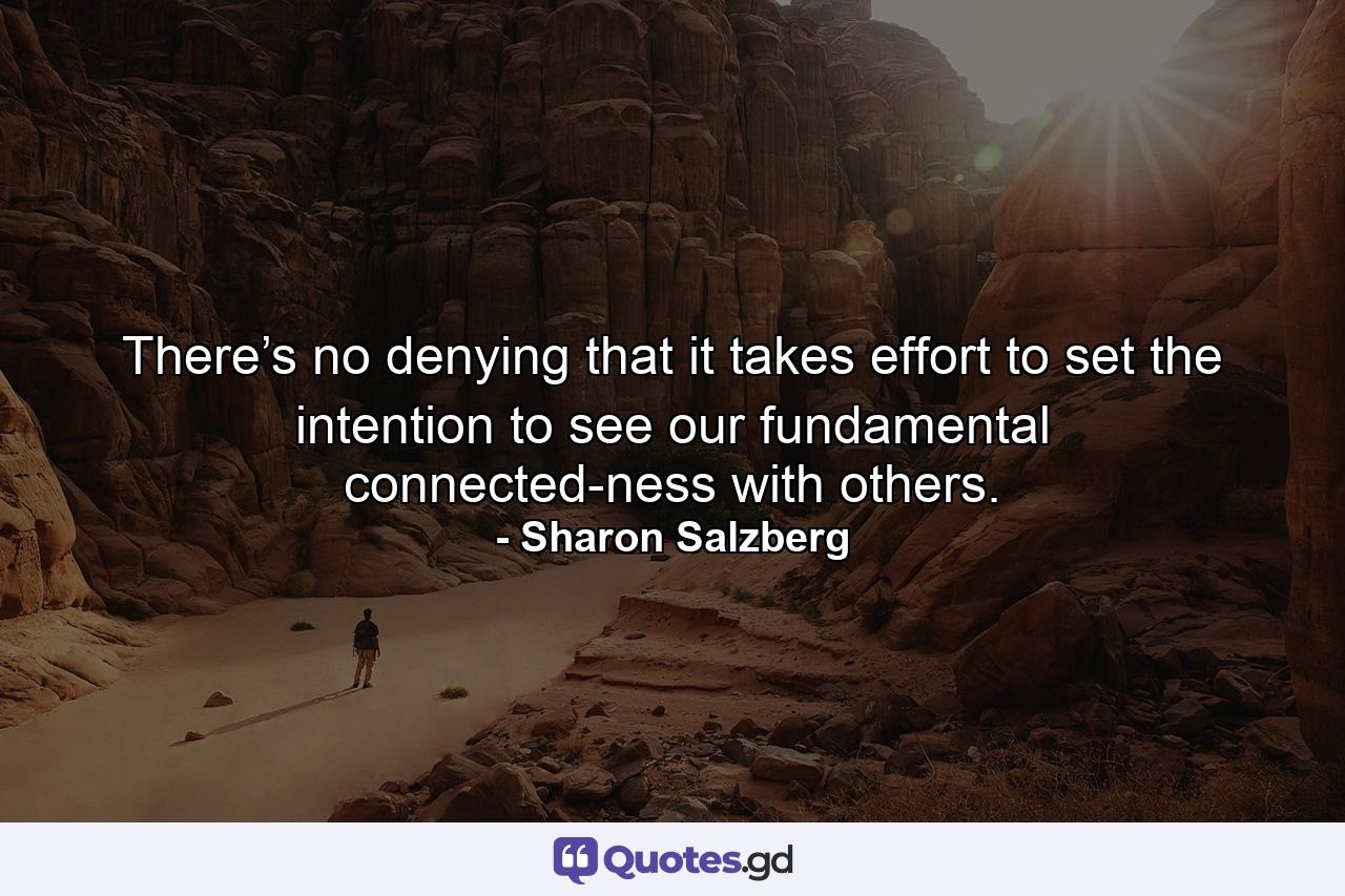 There’s no denying that it takes effort to set the intention to see our fundamental connected-ness with others. - Quote by Sharon Salzberg