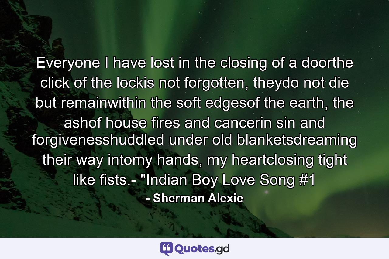 Everyone I have lost in the closing of a doorthe click of the lockis not forgotten, theydo not die but remainwithin the soft edgesof the earth, the ashof house fires and cancerin sin and forgivenesshuddled under old blanketsdreaming their way intomy hands, my heartclosing tight like fists.- 