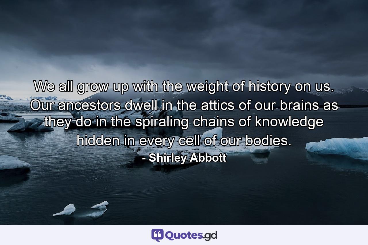 We all grow up with the weight of history on us. Our ancestors dwell in the attics of our brains as they do in the spiraling chains of knowledge hidden in every cell of our bodies. - Quote by Shirley Abbott