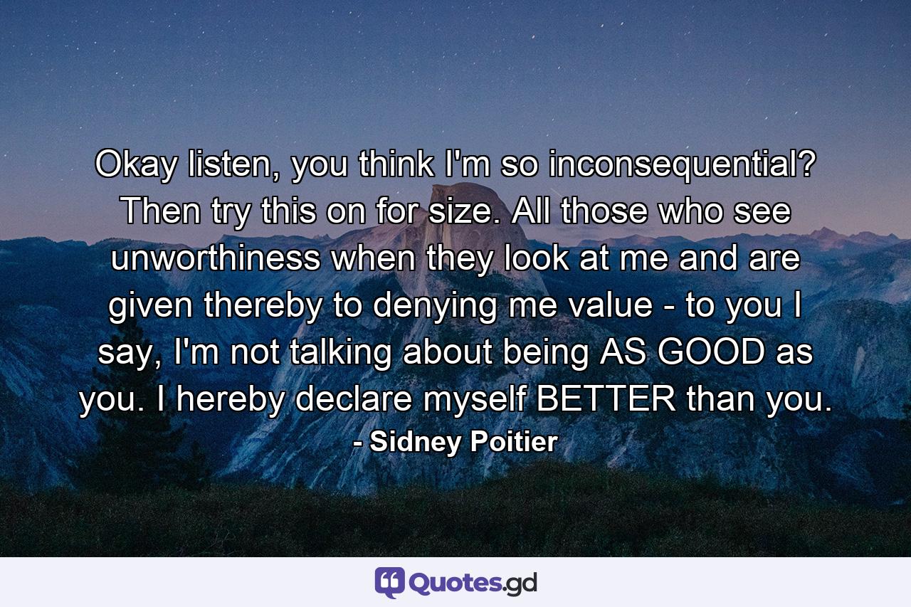 Okay listen, you think I'm so inconsequential? Then try this on for size. All those who see unworthiness when they look at me and are given thereby to denying me value - to you I say, I'm not talking about being AS GOOD as you. I hereby declare myself BETTER than you. - Quote by Sidney Poitier