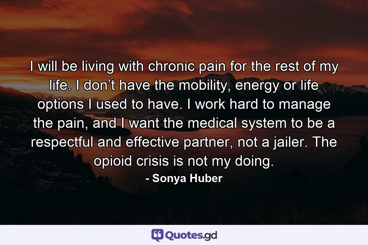 I will be living with chronic pain for the rest of my life. I don’t have the mobility, energy or life options I used to have. I work hard to manage the pain, and I want the medical system to be a respectful and effective partner, not a jailer. The opioid crisis is not my doing. - Quote by Sonya Huber