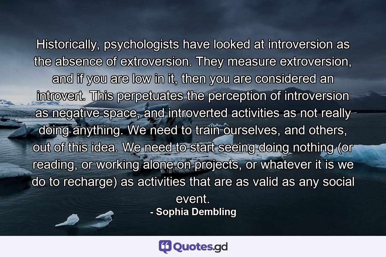 Historically, psychologists have looked at introversion as the absence of extroversion. They measure extroversion, and if you are low in it, then you are considered an introvert. This perpetuates the perception of introversion as negative space, and introverted activities as not really doing anything. We need to train ourselves, and others, out of this idea. We need to start seeing doing nothing (or reading, or working alone on projects, or whatever it is we do to recharge) as activities that are as valid as any social event. - Quote by Sophia Dembling