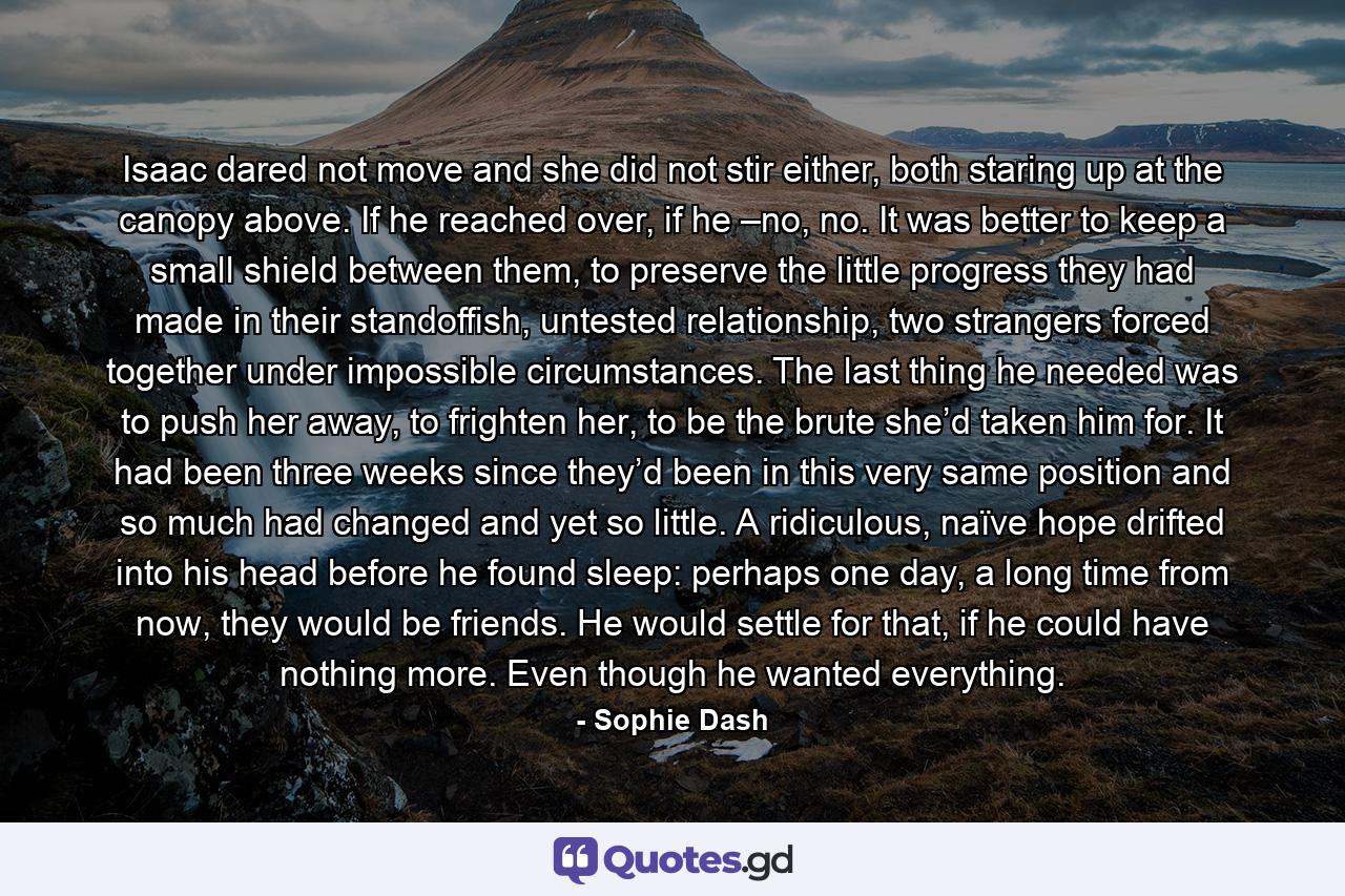 Isaac dared not move and she did not stir either, both staring up at the canopy above. If he reached over, if he –no, no. It was better to keep a small shield between them, to preserve the little progress they had made in their standoffish, untested relationship, two strangers forced together under impossible circumstances. The last thing he needed was to push her away, to frighten her, to be the brute she’d taken him for. It had been three weeks since they’d been in this very same position and so much had changed and yet so little. A ridiculous, naïve hope drifted into his head before he found sleep: perhaps one day, a long time from now, they would be friends. He would settle for that, if he could have nothing more. Even though he wanted everything. - Quote by Sophie Dash