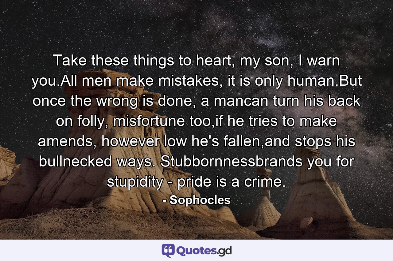 Take these things to heart, my son, I warn you.All men make mistakes, it is only human.But once the wrong is done, a mancan turn his back on folly, misfortune too,if he tries to make amends, however low he's fallen,and stops his bullnecked ways. Stubbornnessbrands you for stupidity - pride is a crime. - Quote by Sophocles