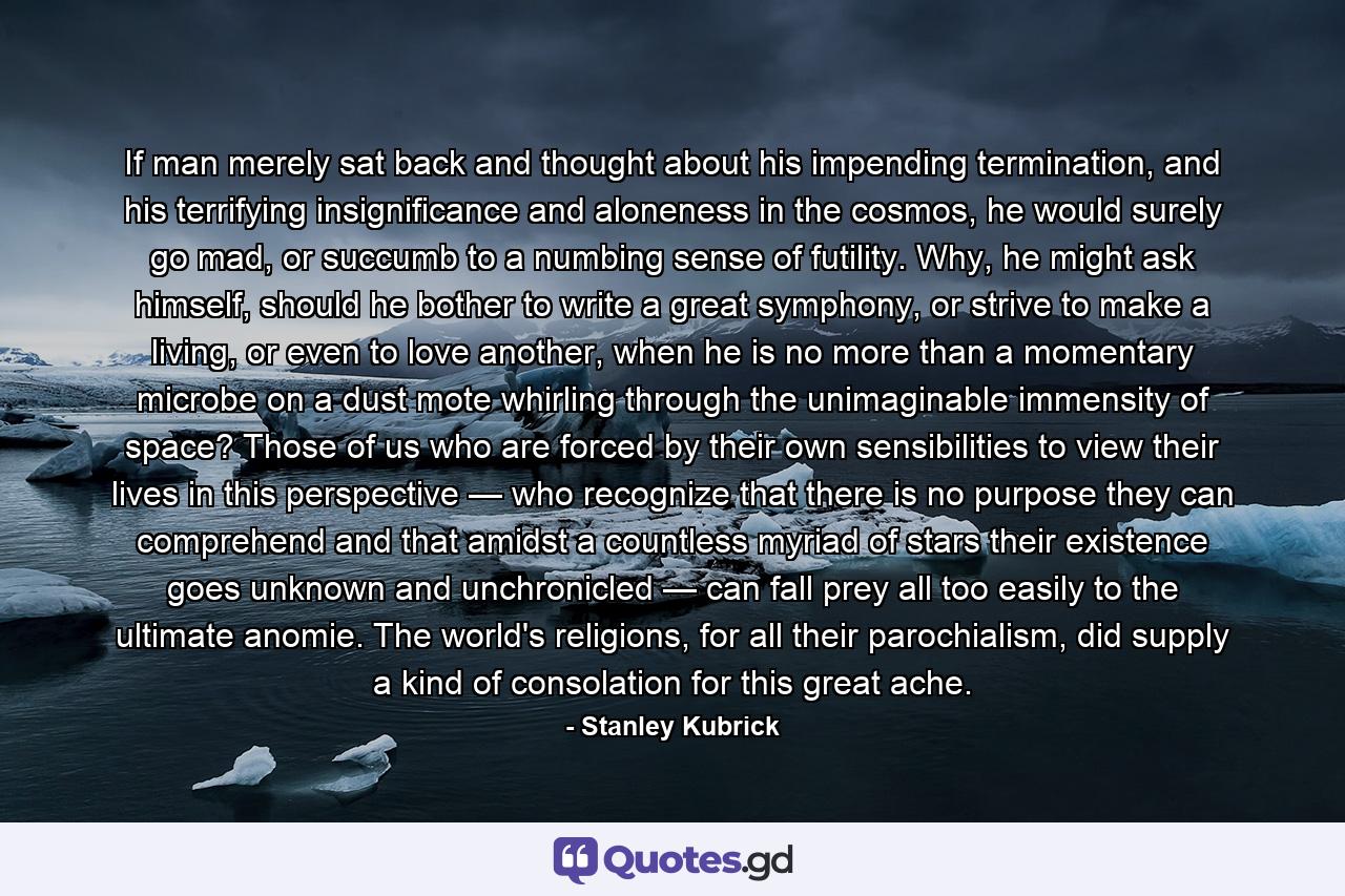 If man merely sat back and thought about his impending termination, and his terrifying insignificance and aloneness in the cosmos, he would surely go mad, or succumb to a numbing sense of futility. Why, he might ask himself, should he bother to write a great symphony, or strive to make a living, or even to love another, when he is no more than a momentary microbe on a dust mote whirling through the unimaginable immensity of space? Those of us who are forced by their own sensibilities to view their lives in this perspective — who recognize that there is no purpose they can comprehend and that amidst a countless myriad of stars their existence goes unknown and unchronicled — can fall prey all too easily to the ultimate anomie. The world's religions, for all their parochialism, did supply a kind of consolation for this great ache. - Quote by Stanley Kubrick