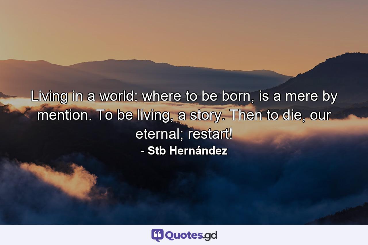 Living in a world: where to be born, is a mere by mention. To be living, a story. Then to die, our eternal; restart! - Quote by Stb Hernández