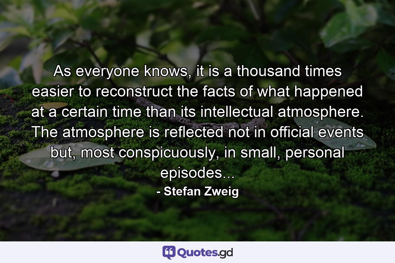 As everyone knows, it is a thousand times easier to reconstruct the facts of what happened at a certain time than its intellectual atmosphere. The atmosphere is reflected not in official events but, most conspicuously, in small, personal episodes... - Quote by Stefan Zweig