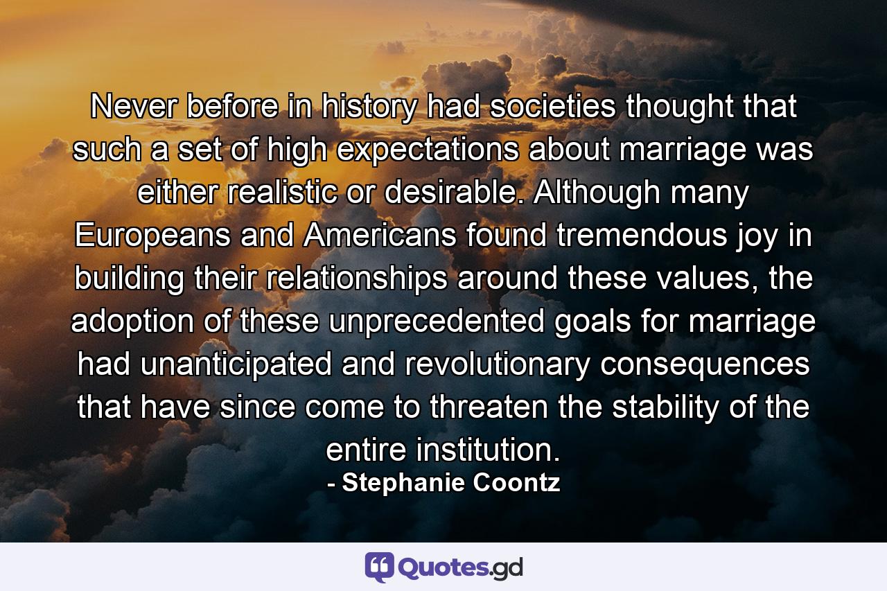 Never before in history had societies thought that such a set of high expectations about marriage was either realistic or desirable. Although many Europeans and Americans found tremendous joy in building their relationships around these values, the adoption of these unprecedented goals for marriage had unanticipated and revolutionary consequences that have since come to threaten the stability of the entire institution. - Quote by Stephanie Coontz