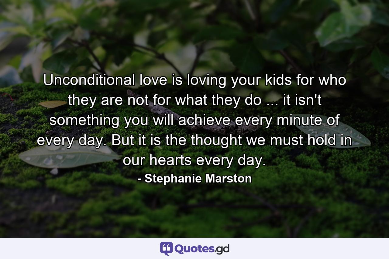 Unconditional love is loving your kids for who they are  not for what they do ... it isn't something you will achieve every minute of every day. But it is the thought we must hold in our hearts every day. - Quote by Stephanie Marston