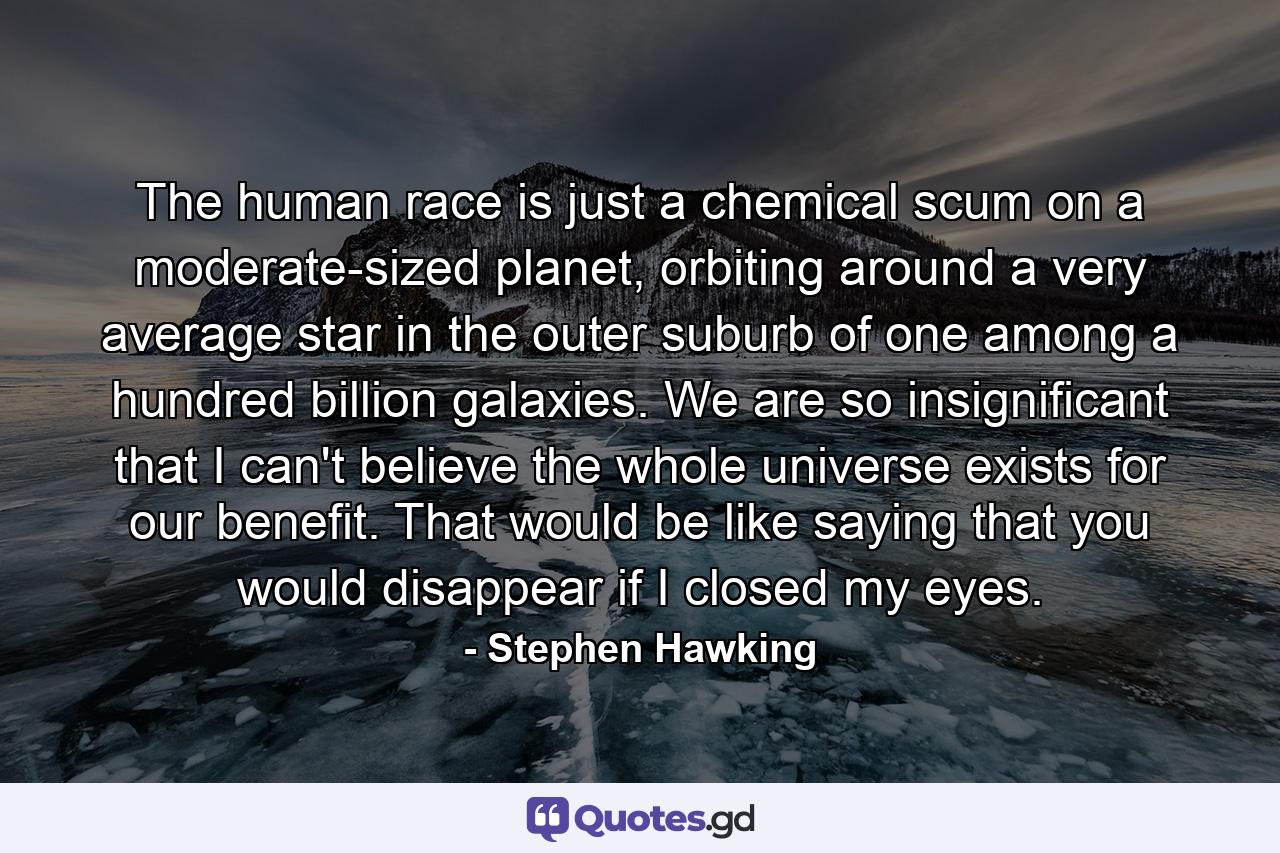 The human race is just a chemical scum on a moderate-sized planet, orbiting around a very average star in the outer suburb of one among a hundred billion galaxies. We are so insignificant that I can't believe the whole universe exists for our benefit. That would be like saying that you would disappear if I closed my eyes. - Quote by Stephen Hawking