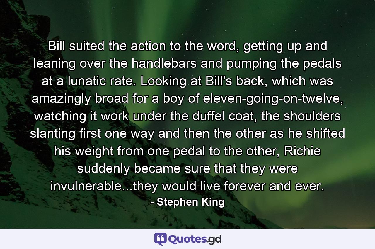 Bill suited the action to the word, getting up and leaning over the handlebars and pumping the pedals at a lunatic rate. Looking at Bill's back, which was amazingly broad for a boy of eleven-going-on-twelve, watching it work under the duffel coat, the shoulders slanting first one way and then the other as he shifted his weight from one pedal to the other, Richie suddenly became sure that they were invulnerable...they would live forever and ever. - Quote by Stephen King