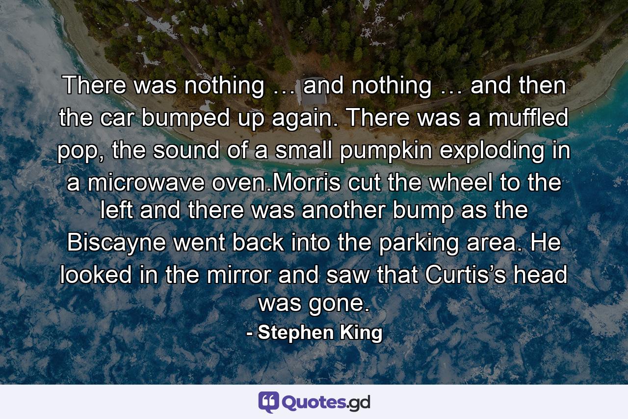 There was nothing … and nothing … and then the car bumped up again. There was a muffled pop, the sound of a small pumpkin exploding in a microwave oven.Morris cut the wheel to the left and there was another bump as the Biscayne went back into the parking area. He looked in the mirror and saw that Curtis’s head was gone. - Quote by Stephen King