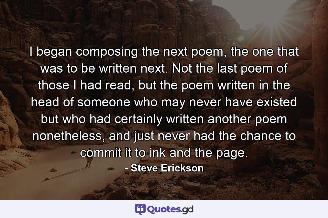 I began composing the next poem, the one that was to be written next. Not the last poem of those I had read, but the poem written in the head of someone who may never have existed but who had certainly written another poem nonetheless, and just never had the chance to commit it to ink and the page. - Quote by Steve Erickson