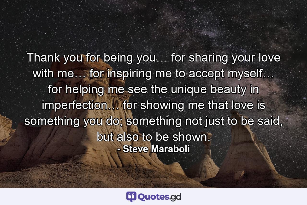 Thank you for being you… for sharing your love with me… for inspiring me to accept myself… for helping me see the unique beauty in imperfection… for showing me that love is something you do; something not just to be said, but also to be shown. - Quote by Steve Maraboli