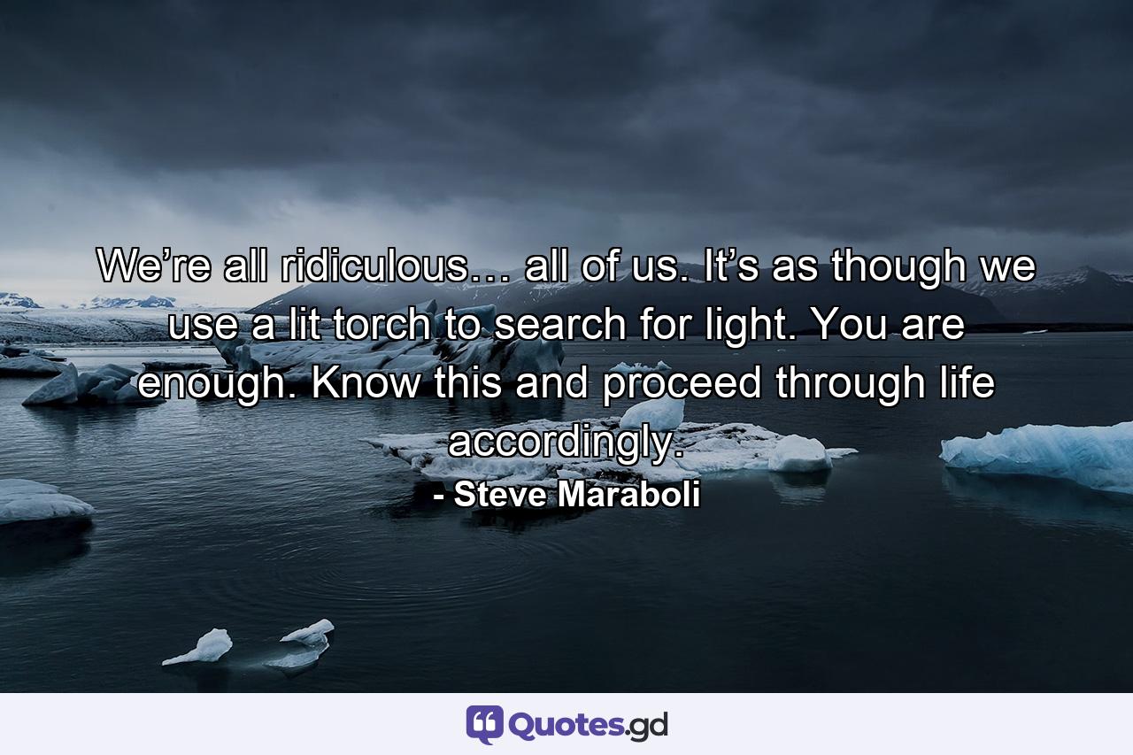 We’re all ridiculous… all of us. It’s as though we use a lit torch to search for light. You are enough. Know this and proceed through life accordingly. - Quote by Steve Maraboli