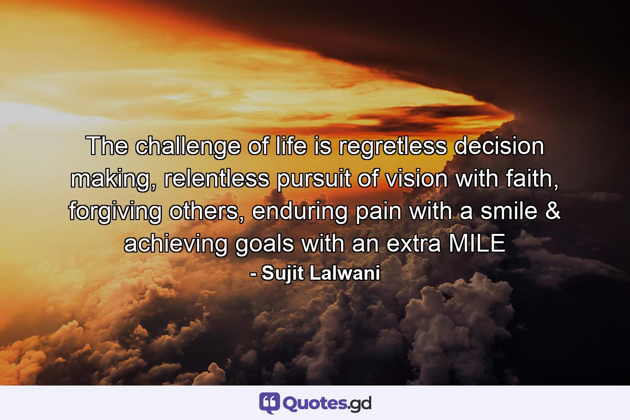 The challenge of life is regretless decision making, relentless pursuit of vision with faith, forgiving others, enduring pain with a smile & achieving goals with an extra MILE - Quote by Sujit Lalwani