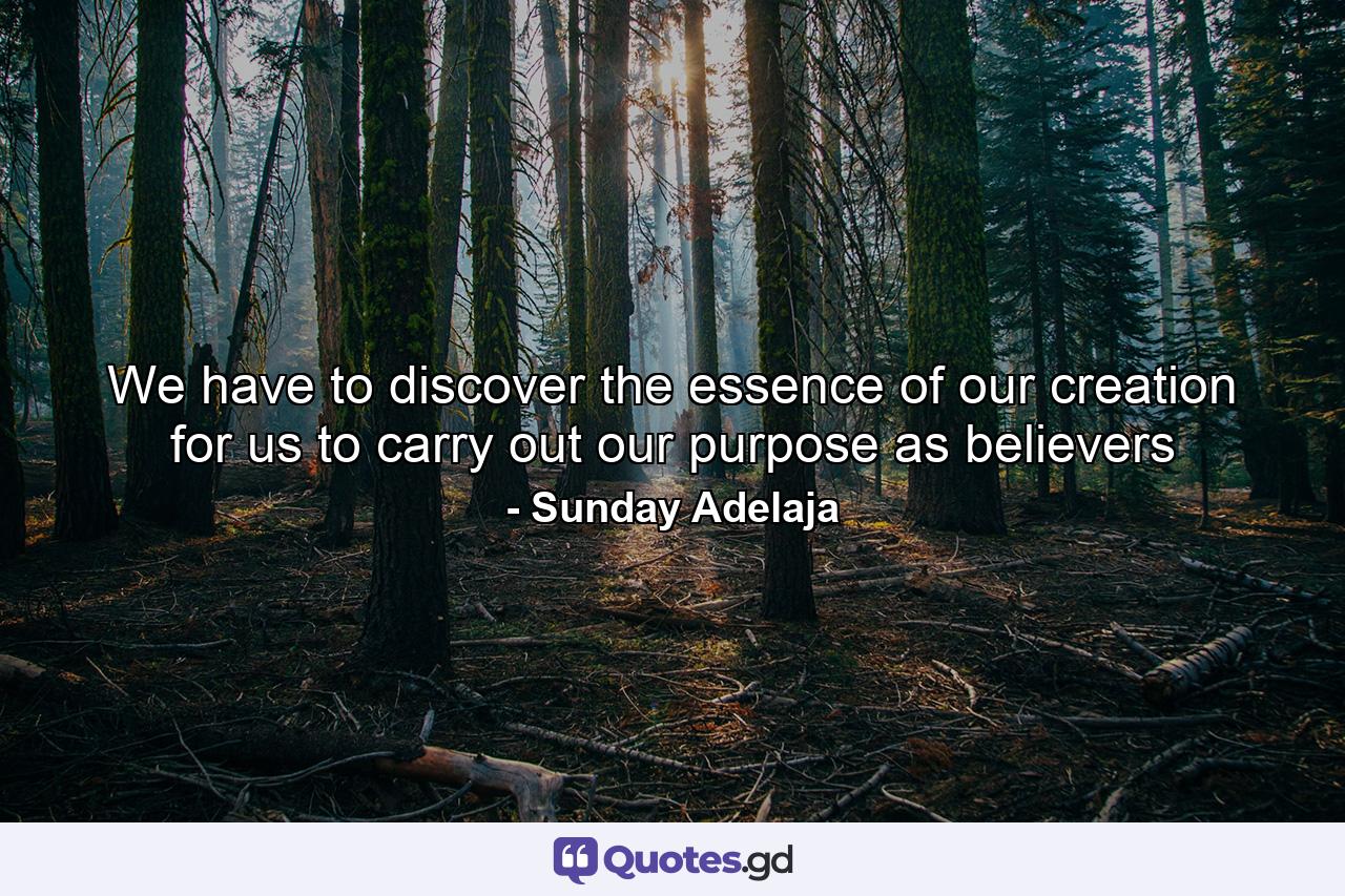 We have to discover the essence of our creation for us to carry out our purpose as believers - Quote by Sunday Adelaja