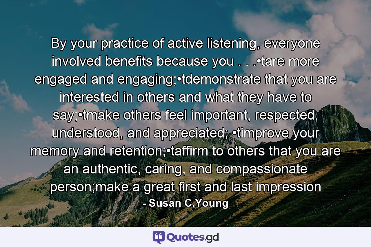 By your practice of active listening, everyone involved benefits because you . . .•tare more engaged and engaging;•tdemonstrate that you are interested in others and what they have to say;•tmake others feel important, respected, understood, and appreciated; •timprove your memory and retention;•taffirm to others that you are an authentic, caring, and compassionate person;make a great first and last impression - Quote by Susan C.Young