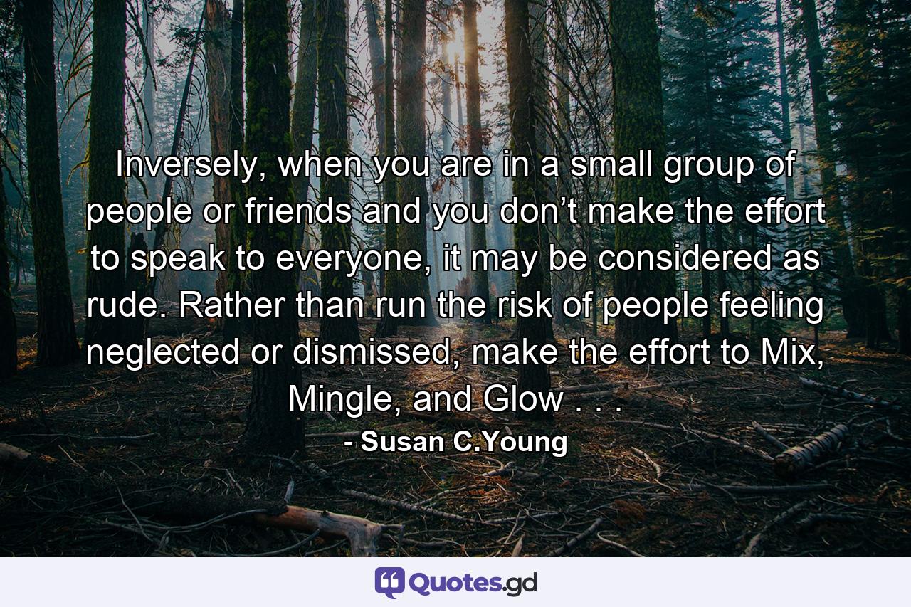 Inversely, when you are in a small group of people or friends and you don’t make the effort to speak to everyone, it may be considered as rude. Rather than run the risk of people feeling neglected or dismissed, make the effort to Mix, Mingle, and Glow . . . - Quote by Susan C.Young