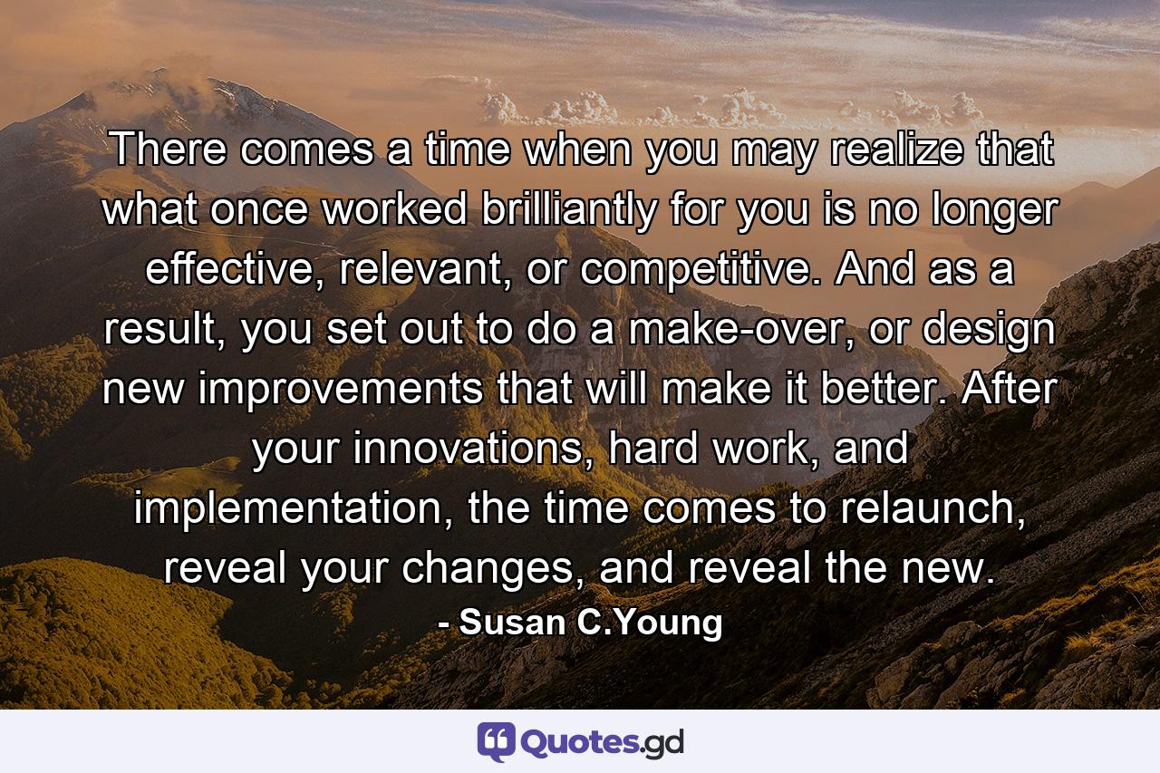 There comes a time when you may realize that what once worked brilliantly for you is no longer effective, relevant, or competitive. And as a result, you set out to do a make-over, or design new improvements that will make it better. After your innovations, hard work, and implementation, the time comes to relaunch, reveal your changes, and reveal the new. - Quote by Susan C.Young