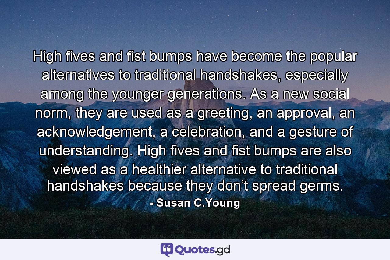 High fives and fist bumps have become the popular alternatives to traditional handshakes, especially among the younger generations. As a new social norm, they are used as a greeting, an approval, an acknowledgement, a celebration, and a gesture of understanding. High fives and fist bumps are also viewed as a healthier alternative to traditional handshakes because they don’t spread germs. - Quote by Susan C.Young