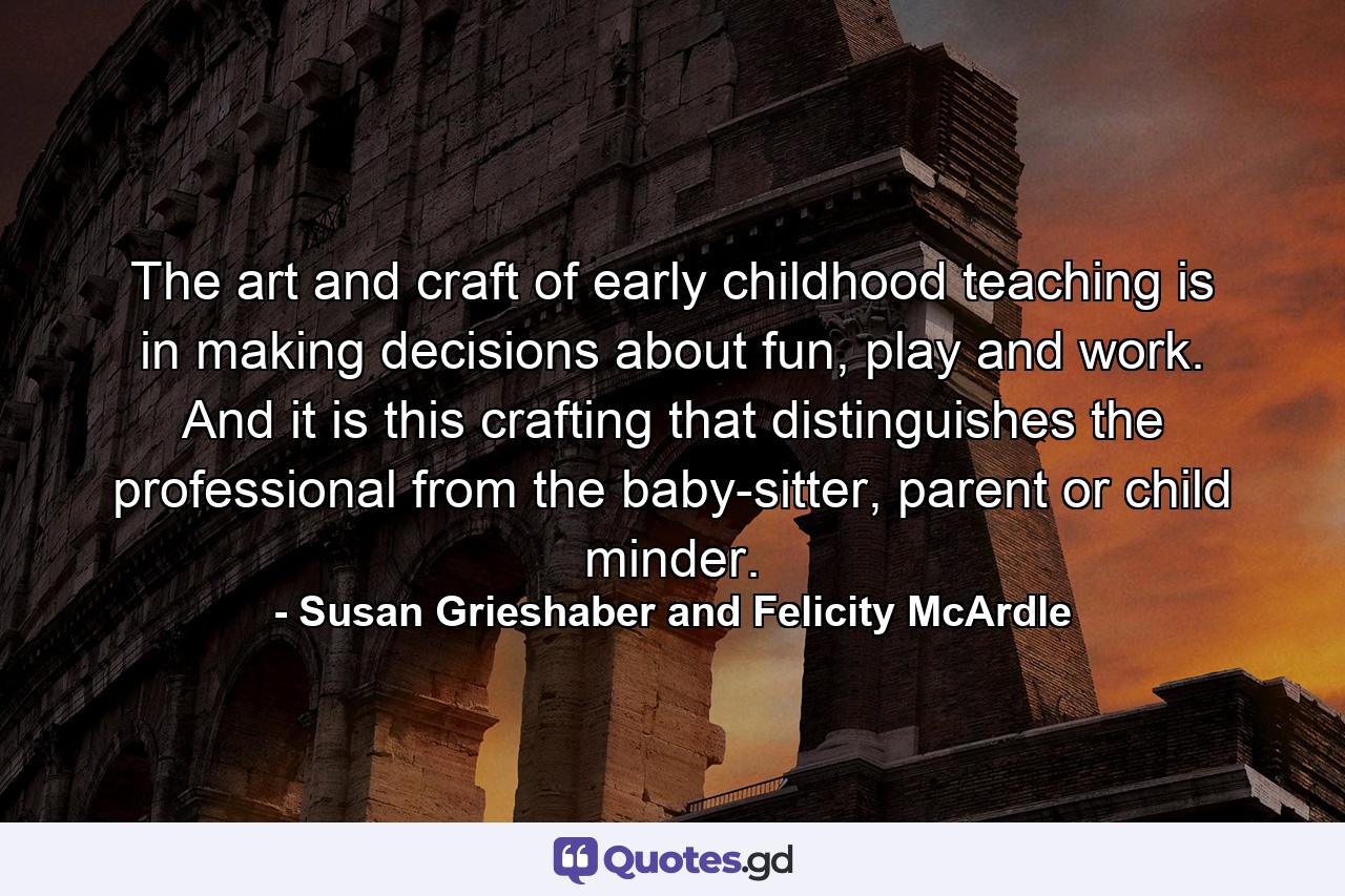 The art and craft of early childhood teaching is in making decisions about fun, play and work. And it is this crafting that distinguishes the professional from the baby-sitter, parent or child minder. - Quote by Susan Grieshaber and Felicity McArdle