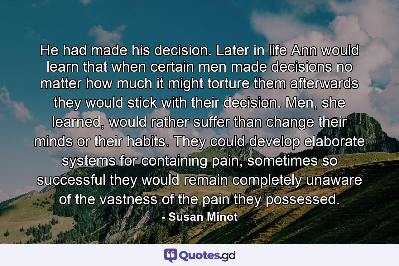 He had made his decision. Later in life Ann would learn that when certain men made decisions no matter how much it might torture them afterwards they would stick with their decision. Men, she learned, would rather suffer than change their minds or their habits. They could develop elaborate systems for containing pain, sometimes so successful they would remain completely unaware of the vastness of the pain they possessed. - Quote by Susan Minot