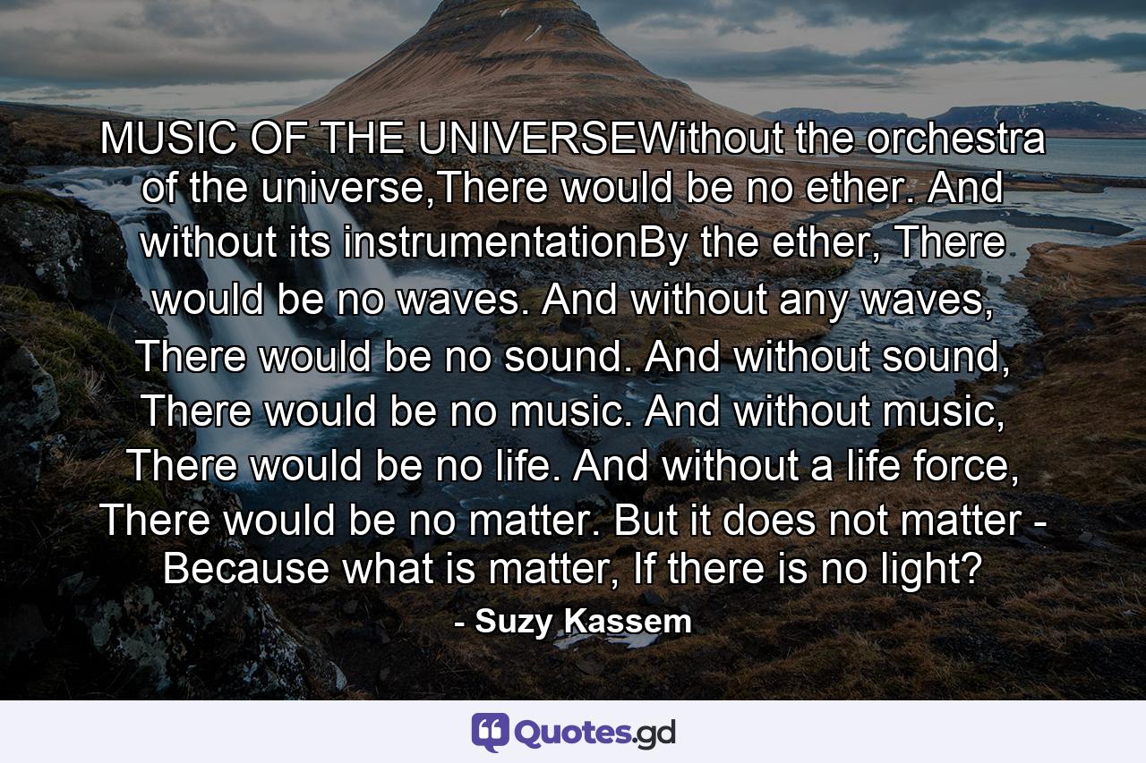 MUSIC OF THE UNIVERSEWithout the orchestra of the universe,There would be no ether. And without its instrumentationBy the ether, There would be no waves. And without any waves, There would be no sound. And without sound, There would be no music. And without music, There would be no life. And without a life force, There would be no matter. But it does not matter - Because what is matter, If there is no light? - Quote by Suzy Kassem