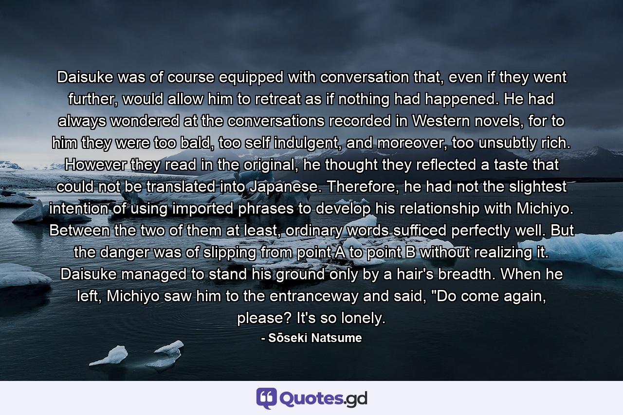 Daisuke was of course equipped with conversation that, even if they went further, would allow him to retreat as if nothing had happened. He had always wondered at the conversations recorded in Western novels, for to him they were too bald, too self indulgent, and moreover, too unsubtly rich. However they read in the original, he thought they reflected a taste that could not be translated into Japanese. Therefore, he had not the slightest intention of using imported phrases to develop his relationship with Michiyo. Between the two of them at least, ordinary words sufficed perfectly well. But the danger was of slipping from point A to point B without realizing it. Daisuke managed to stand his ground only by a hair's breadth. When he left, Michiyo saw him to the entranceway and said, 