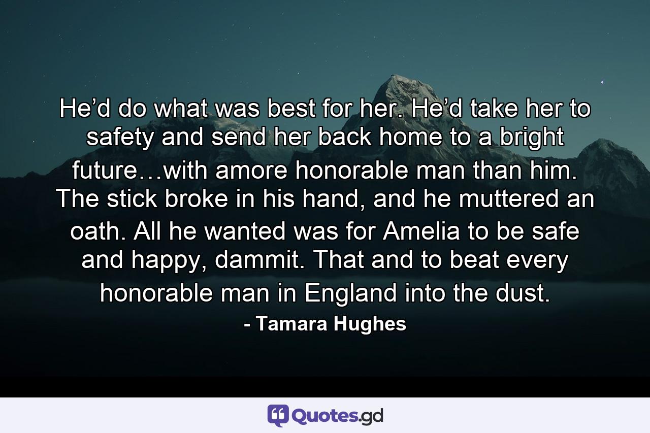 He’d do what was best for her. He’d take her to safety and send her back home to a bright future…with amore honorable man than him. The stick broke in his hand, and he muttered an oath. All he wanted was for Amelia to be safe and happy, dammit. That and to beat every honorable man in England into the dust. - Quote by Tamara Hughes