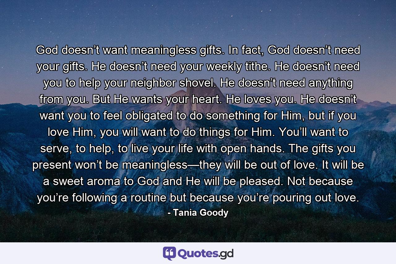 God doesn’t want meaningless gifts. In fact, God doesn’t need your gifts. He doesn’t need your weekly tithe. He doesn’t need you to help your neighbor shovel. He doesn’t need anything from you. But He wants your heart. He loves you. He doesn’t want you to feel obligated to do something for Him, but if you love Him, you will want to do things for Him. You’ll want to serve, to help, to live your life with open hands. The gifts you present won’t be meaningless—they will be out of love. It will be a sweet aroma to God and He will be pleased. Not because you’re following a routine but because you’re pouring out love. - Quote by Tania Goody