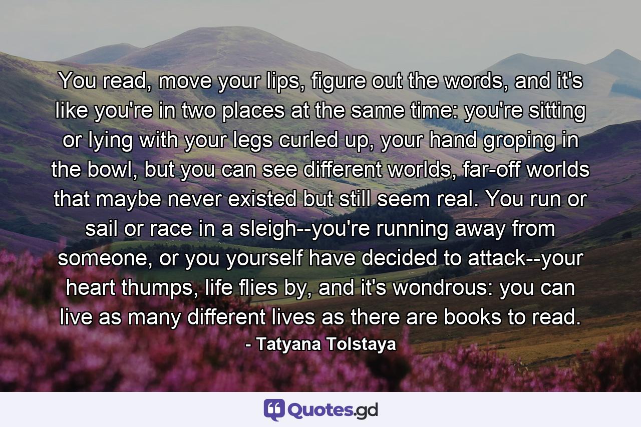 You read, move your lips, figure out the words, and it's like you're in two places at the same time: you're sitting or lying with your legs curled up, your hand groping in the bowl, but you can see different worlds, far-off worlds that maybe never existed but still seem real. You run or sail or race in a sleigh--you're running away from someone, or you yourself have decided to attack--your heart thumps, life flies by, and it's wondrous: you can live as many different lives as there are books to read. - Quote by Tatyana Tolstaya