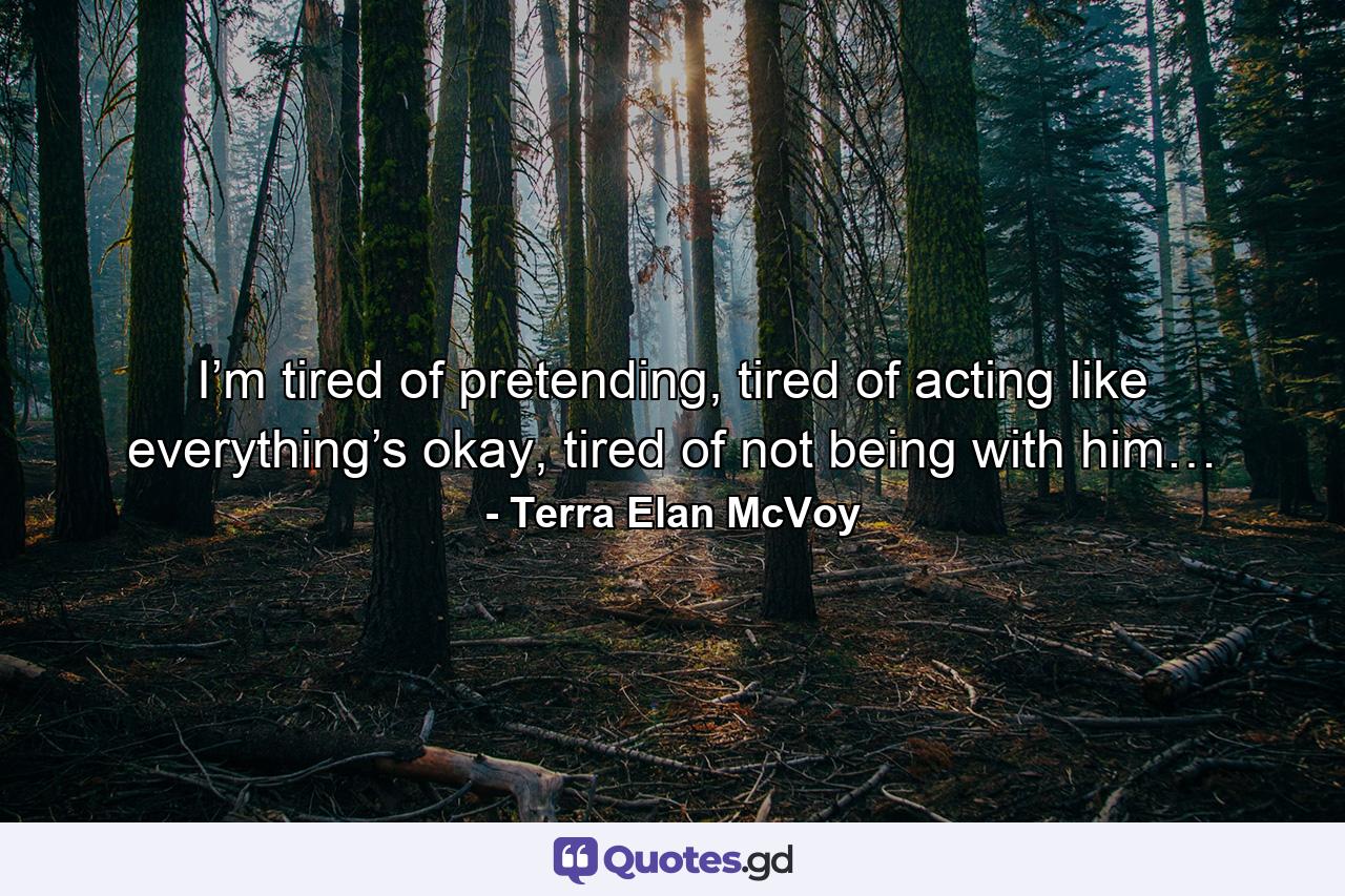 I’m tired of pretending, tired of acting like everything’s okay, tired of not being with him… - Quote by Terra Elan McVoy