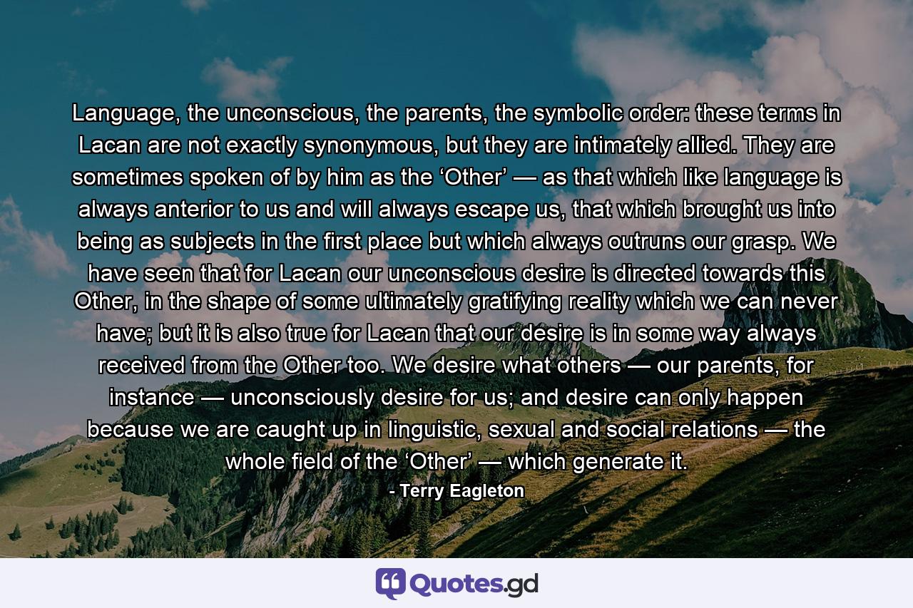 Language, the unconscious, the parents, the symbolic order: these terms in Lacan are not exactly synonymous, but they are intimately allied. They are sometimes spoken of by him as the ‘Other’ — as that which like language is always anterior to us and will always escape us, that which brought us into being as subjects in the first place but which always outruns our grasp. We have seen that for Lacan our unconscious desire is directed towards this Other, in the shape of some ultimately gratifying reality which we can never have; but it is also true for Lacan that our desire is in some way always received from the Other too. We desire what others — our parents, for instance — unconsciously desire for us; and desire can only happen because we are caught up in linguistic, sexual and social relations — the whole field of the ‘Other’ — which generate it. - Quote by Terry Eagleton