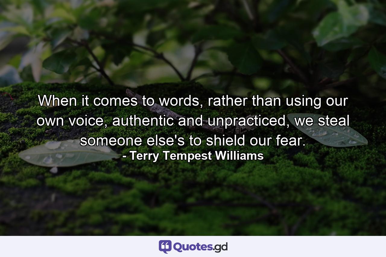 When it comes to words, rather than using our own voice, authentic and unpracticed, we steal someone else's to shield our fear. - Quote by Terry Tempest Williams